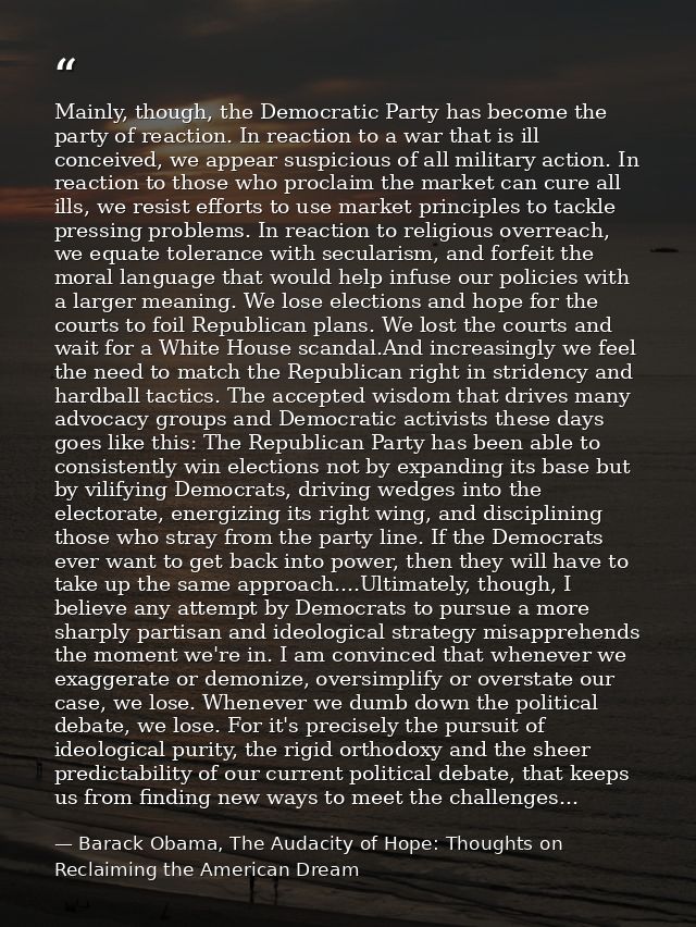 Mainly, though, the Democratic Party has become the party of reaction. In reaction to a war that is ill conceived, we ap — Barack Obama, The Audacity of Hope: Thoughts on Reclaiming the American Dream