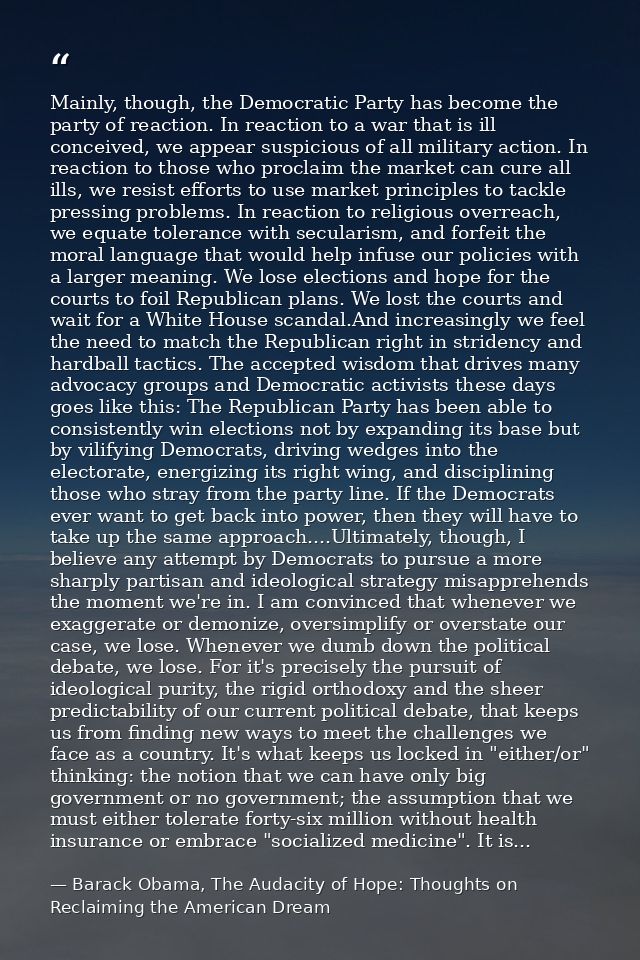 Mainly, though, the Democratic Party has become the party of reaction. In reaction to a war that is ill conceived, we ap — Barack Obama, The Audacity of Hope: Thoughts on Reclaiming the American Dream