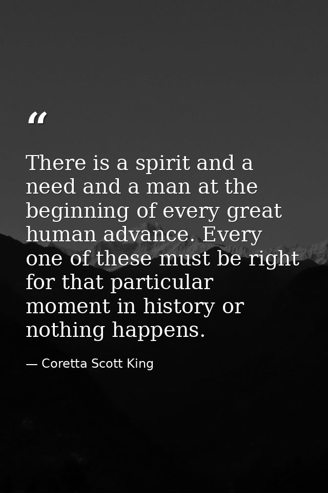 There is a spirit and a need and a man at the beginning of every great human advance. Every one of these must be right f — Coretta Scott King