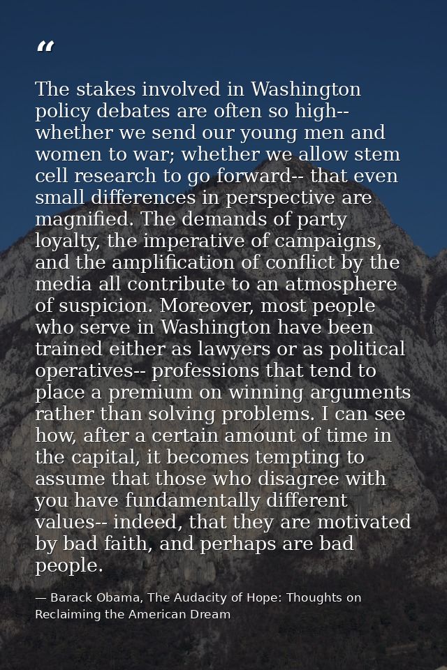 The stakes involved in Washington policy debates are often so high-- whether we send our young men and women to war; whe — Barack Obama, The Audacity of Hope: Thoughts on Reclaiming the American Dream
