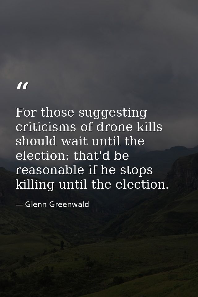 For those suggesting criticisms of drone kills should wait until the election: that'd be reasonable if he stops killing  — Glenn Greenwald