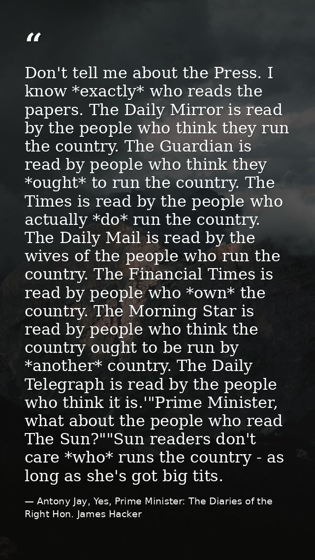Don't tell me about the Press. I know *exactly* who reads the papers. The Daily Mirror is read by the people who think t — Antony Jay, Yes, Prime Minister: The Diaries of the Right Hon. James Hacker