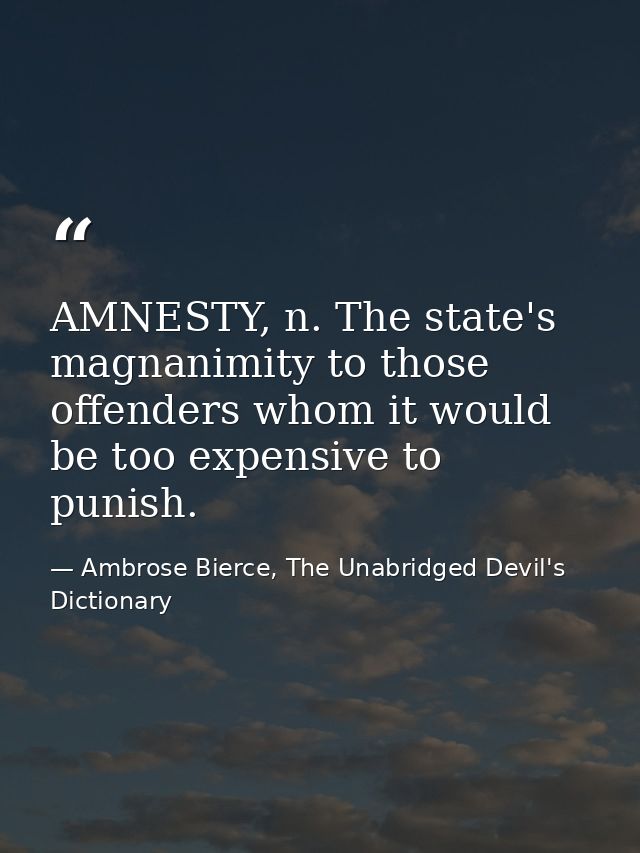 AMNESTY, n. The state's magnanimity to those offenders whom it would be too expensive to punish. — Ambrose Bierce, The Unabridged Devil's Dictionary