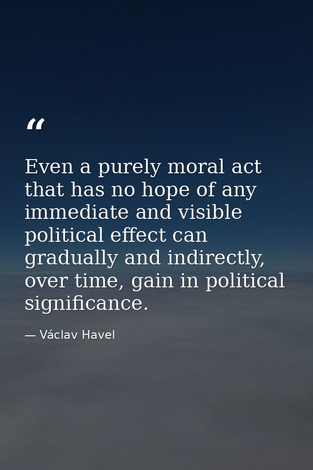 Even a purely moral act that has no hope of any immediate and visible political effect can gradually and indirectly, ove — Václav Havel