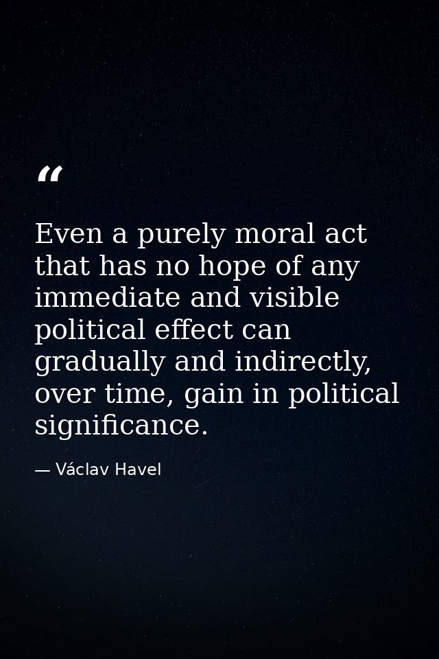 Even a purely moral act that has no hope of any immediate and visible political effect can gradually and indirectly, ove — Václav Havel