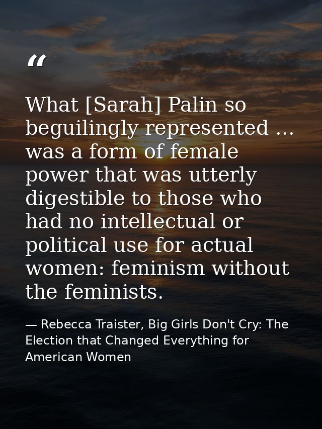 What [Sarah] Palin so beguilingly represented ... was a form of female power that was utterly digestible to those who ha — Rebecca Traister, Big Girls Don't Cry: The Election that Changed Everything for American Women