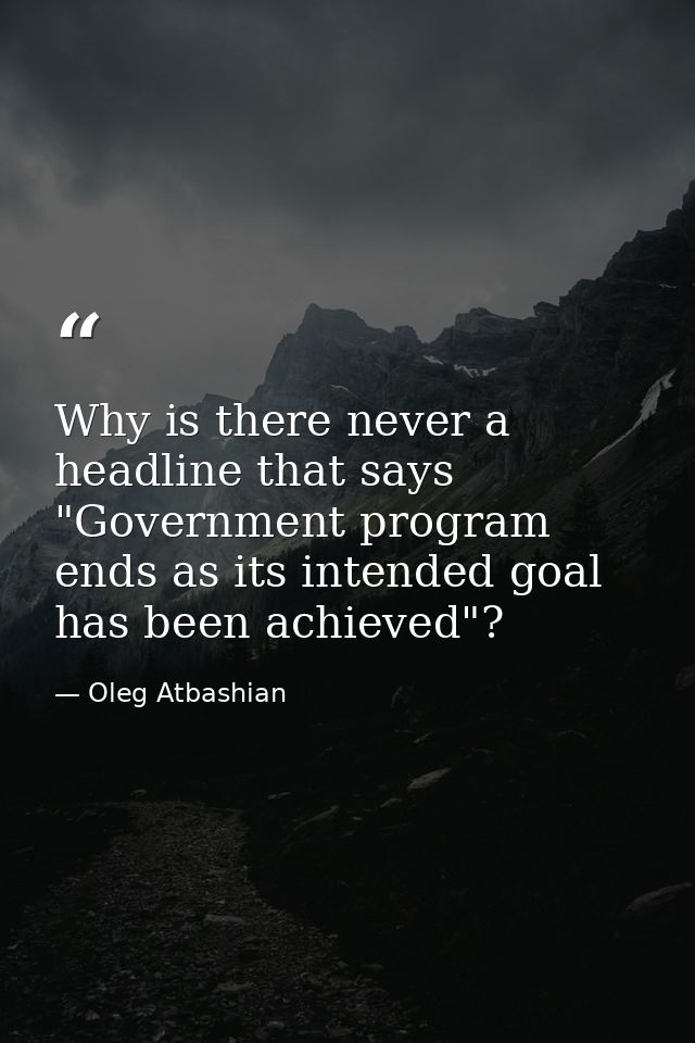 Why is there never a headline that says "Government program ends as its intended goal has been achieved"? — Oleg Atbashian