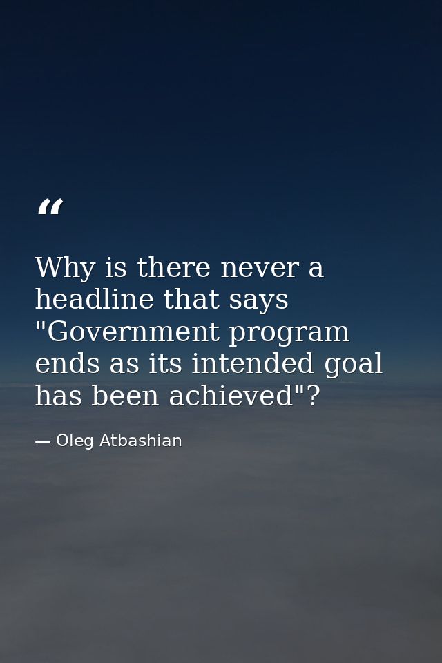 Why is there never a headline that says "Government program ends as its intended goal has been achieved"? — Oleg Atbashian