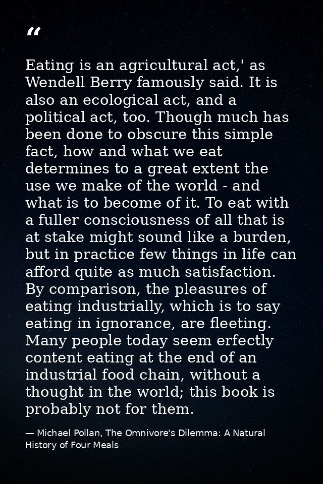 Eating is an agricultural act,' as Wendell Berry famously said. It is also an ecological act, and a political act, too.  — Michael Pollan, The Omnivore's Dilemma: A Natural History of Four Meals
