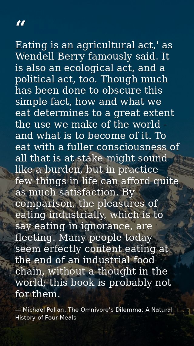 Eating is an agricultural act,' as Wendell Berry famously said. It is also an ecological act, and a political act, too.  — Michael Pollan, The Omnivore's Dilemma: A Natural History of Four Meals