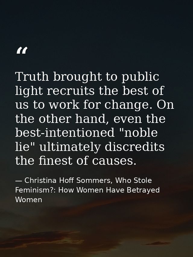 Truth brought to public light recruits the best of us to work for change. On the other hand, even the best-intentioned " — Christina Hoff Sommers, Who Stole Feminism?: How Women Have Betrayed Women