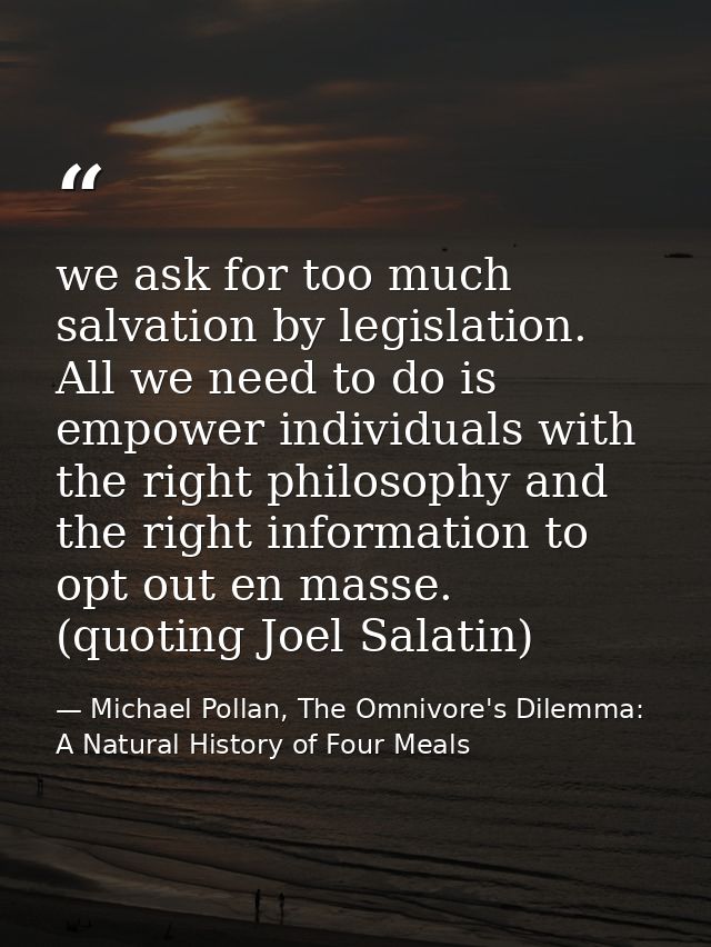 we ask for too much salvation by legislation. All we need to do is empower individuals with the right philosophy and the — Michael Pollan, The Omnivore's Dilemma: A Natural History of Four Meals