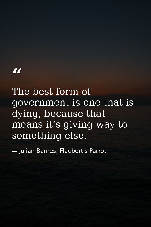 The best form of government is one that is dying, because that means it’s giving way to something else. — Julian Barnes, Flaubert's Parrot