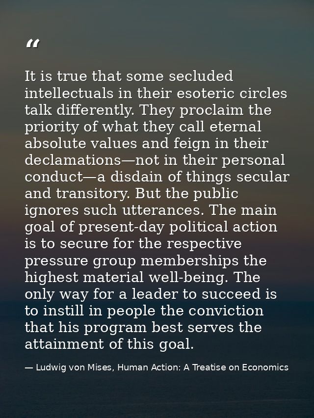 It is true that some secluded intellectuals in their esoteric circles talk differently. They proclaim the priority of wh — Ludwig von Mises, Human Action: A Treatise on Economics