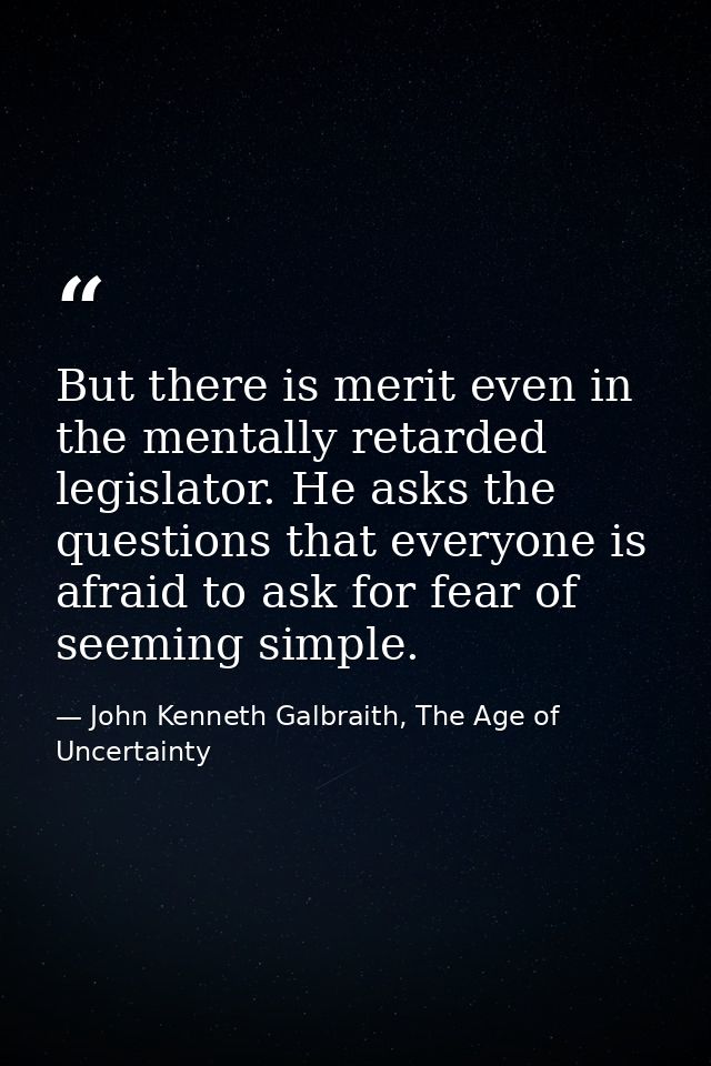 But there is merit even in the mentally retarded legislator. He asks the questions that everyone is afraid to ask for fe — John Kenneth Galbraith, The Age of Uncertainty