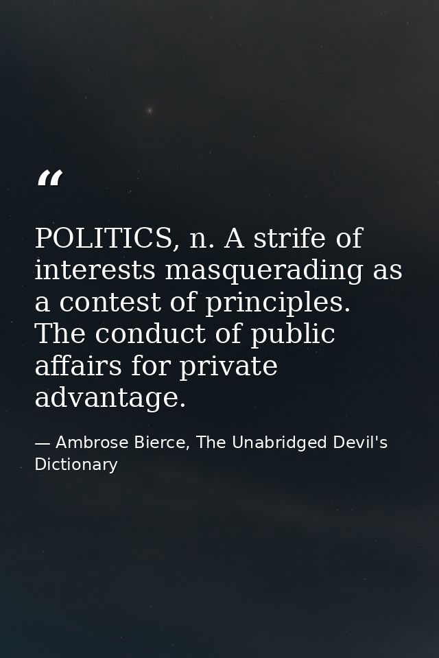POLITICS, n. A strife of interests masquerading as a contest of principles. The conduct of public affairs for private ad — Ambrose Bierce, The Unabridged Devil's Dictionary