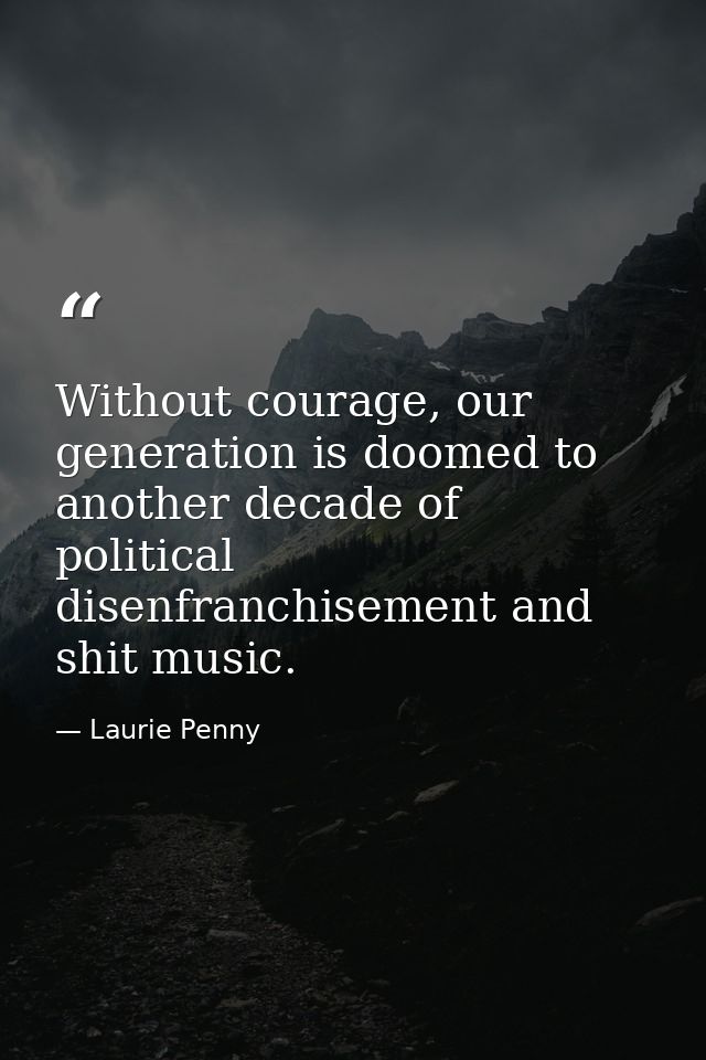 Without courage, our generation is doomed to another decade of political disenfranchisement and shit music. — Laurie Penny