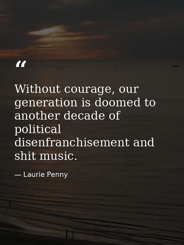 Without courage, our generation is doomed to another decade of political disenfranchisement and shit music. — Laurie Penny