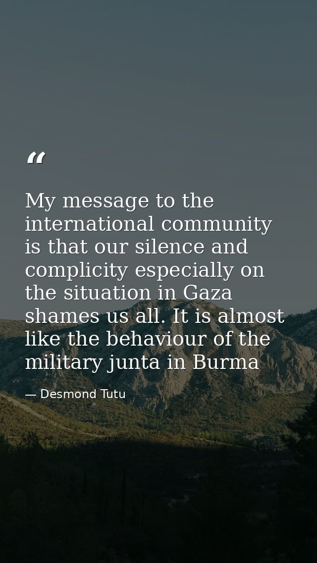 My message to the international community is that our silence and complicity especially on the situation in Gaza shames  — Desmond Tutu