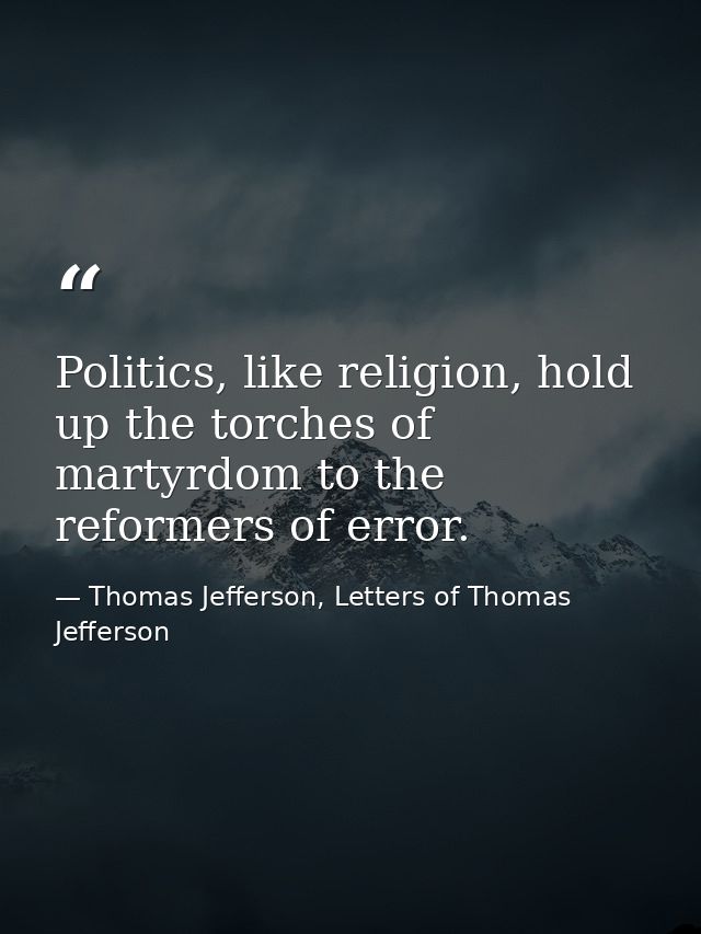 Politics, like religion, hold up the torches of martyrdom to the reformers of error. — Thomas Jefferson, Letters of Thomas Jefferson
