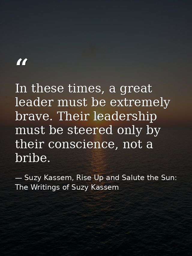In these times, a great leader must be extremely brave. Their leadership must be steered only by their conscience, not a — Suzy Kassem, Rise Up and Salute the Sun: The Writings of Suzy Kassem