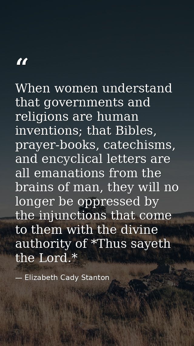 When women understand that governments and religions are human inventions; that Bibles, prayer-books, catechisms, and en — Elizabeth Cady Stanton