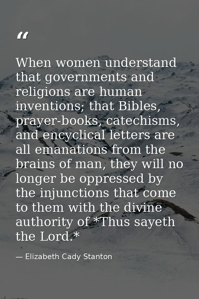 When women understand that governments and religions are human inventions; that Bibles, prayer-books, catechisms, and en — Elizabeth Cady Stanton