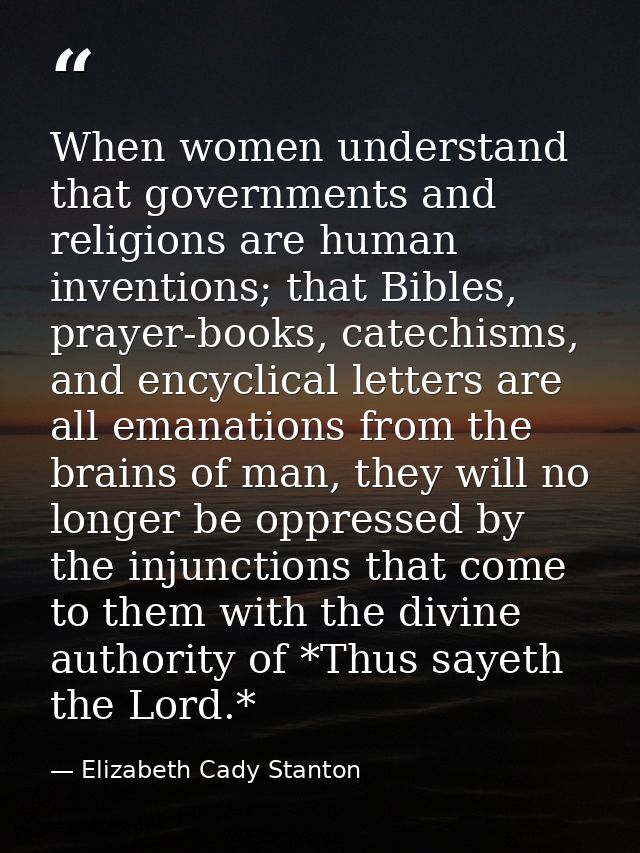 When women understand that governments and religions are human inventions; that Bibles, prayer-books, catechisms, and en — Elizabeth Cady Stanton