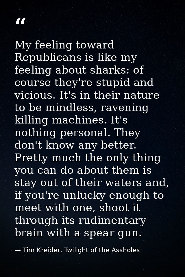 My feeling toward Republicans is like my feeling about sharks: of course they're stupid and vicious. It's in their natur — Tim Kreider, Twilight of the Assholes