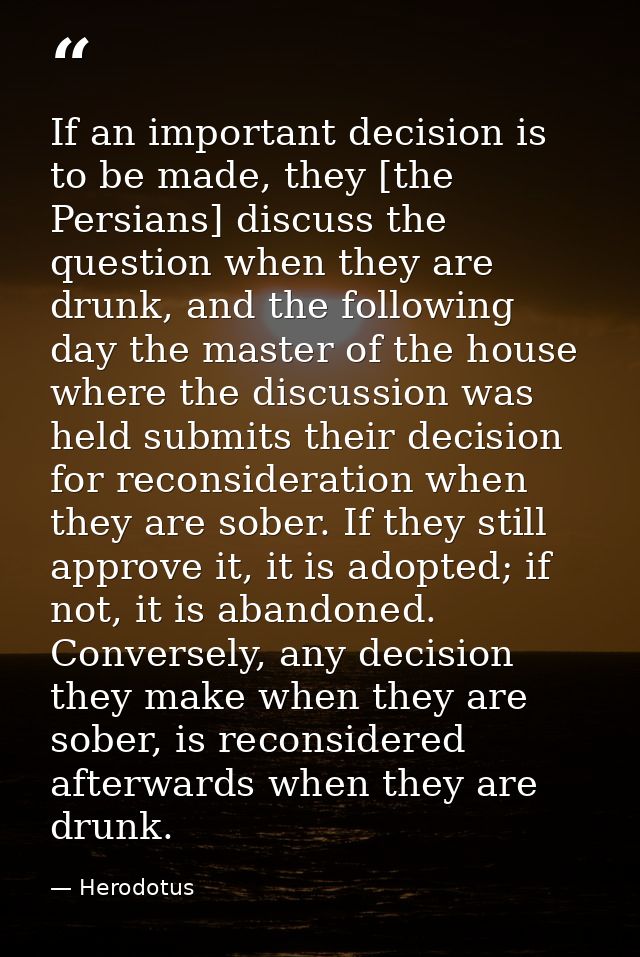 If an important decision is to be made, they [the Persians] discuss the question when they are drunk, and the following  — Herodotus