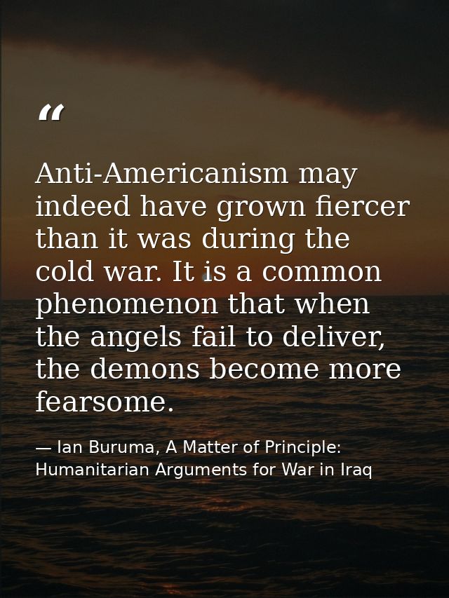 Anti-Americanism may indeed have grown fiercer than it was during the cold war. It is a common phenomenon that when the  — Ian Buruma, A Matter of Principle: Humanitarian Arguments for War in Iraq