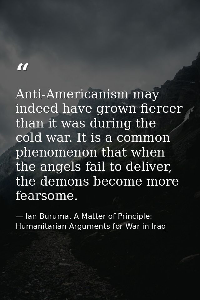 Anti-Americanism may indeed have grown fiercer than it was during the cold war. It is a common phenomenon that when the  — Ian Buruma, A Matter of Principle: Humanitarian Arguments for War in Iraq