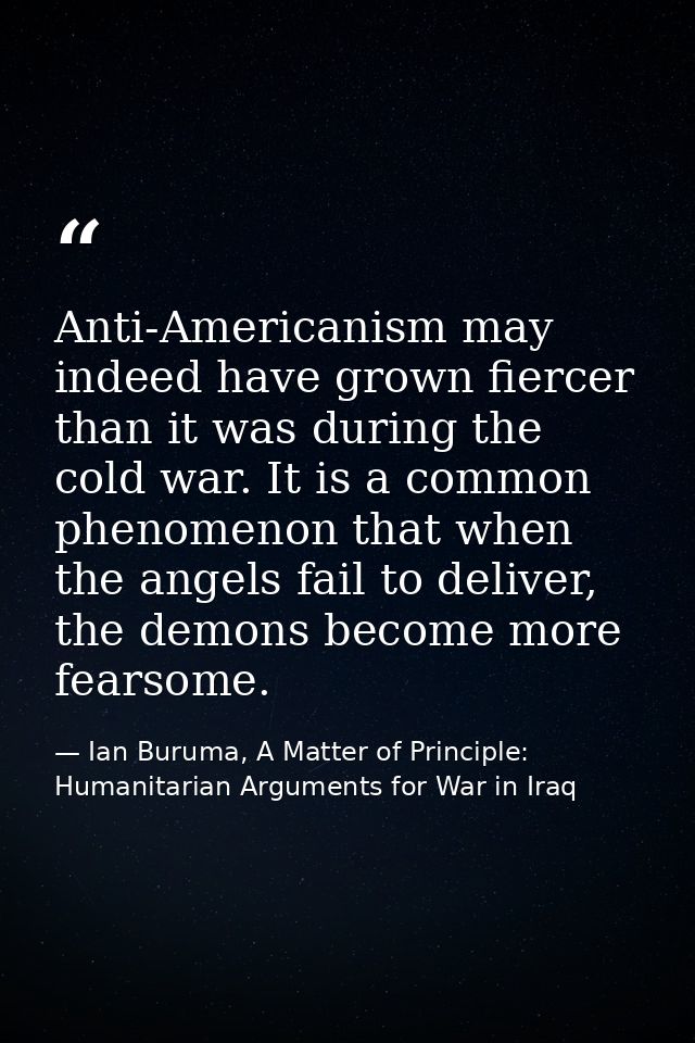 Anti-Americanism may indeed have grown fiercer than it was during the cold war. It is a common phenomenon that when the  — Ian Buruma, A Matter of Principle: Humanitarian Arguments for War in Iraq