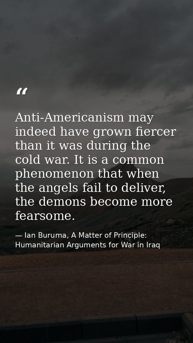 Anti-Americanism may indeed have grown fiercer than it was during the cold war. It is a common phenomenon that when the  — Ian Buruma, A Matter of Principle: Humanitarian Arguments for War in Iraq