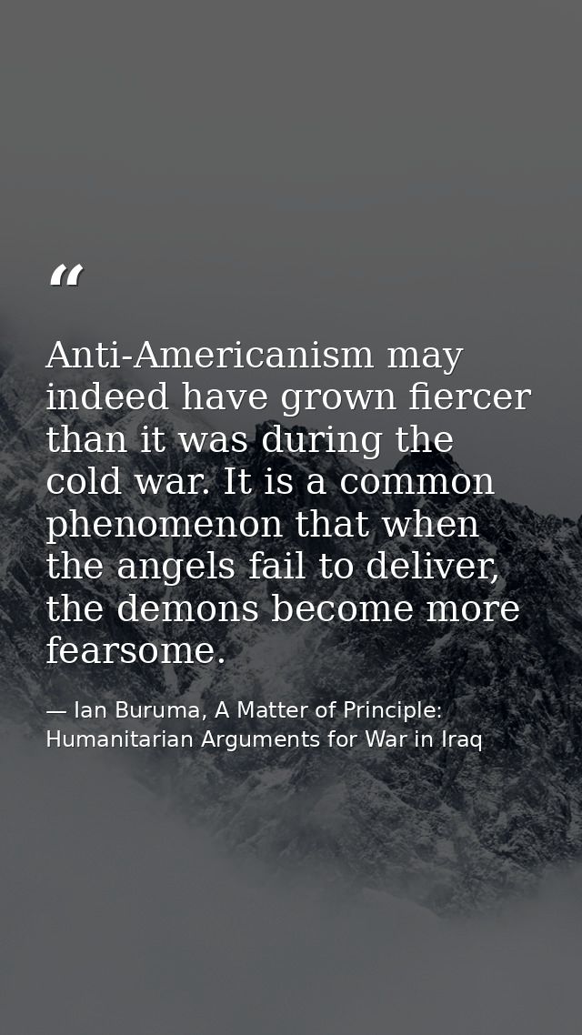 Anti-Americanism may indeed have grown fiercer than it was during the cold war. It is a common phenomenon that when the  — Ian Buruma, A Matter of Principle: Humanitarian Arguments for War in Iraq