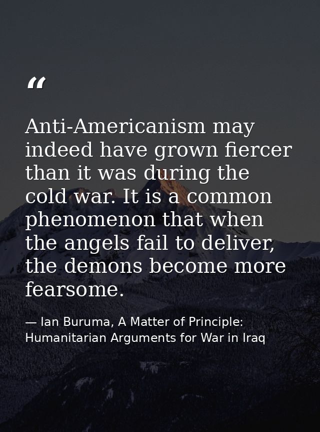 Anti-Americanism may indeed have grown fiercer than it was during the cold war. It is a common phenomenon that when the  — Ian Buruma, A Matter of Principle: Humanitarian Arguments for War in Iraq