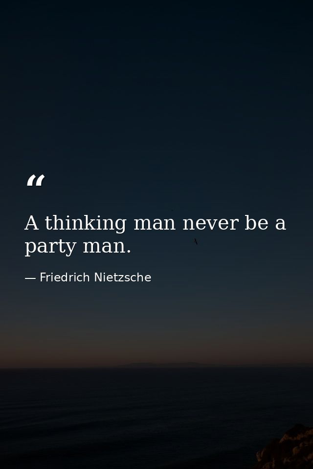 A thinking man never be a party man. — Friedrich Nietzsche
