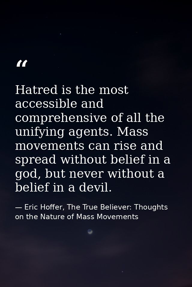 Hatred is the most accessible and comprehensive of all the unifying agents. Mass movements can rise and spread without b — Eric Hoffer, The True Believer: Thoughts on the Nature of Mass Movements