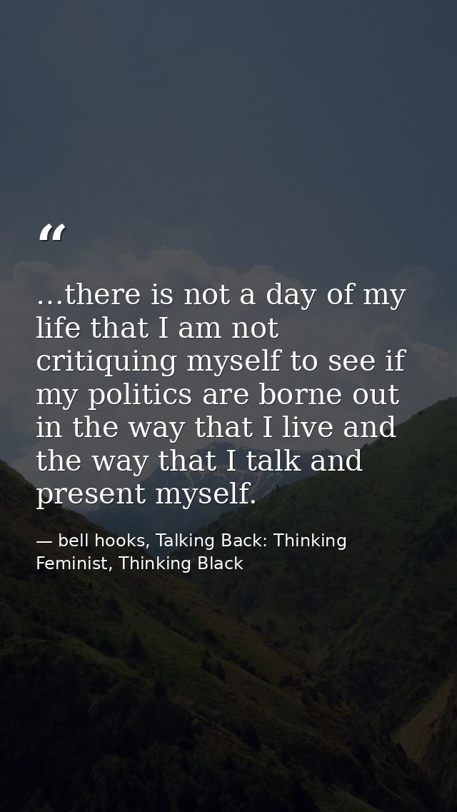 …there is not a day of my life that I am not critiquing myself to see if my politics are borne out in the way that I liv — bell hooks, Talking Back: Thinking Feminist, Thinking Black