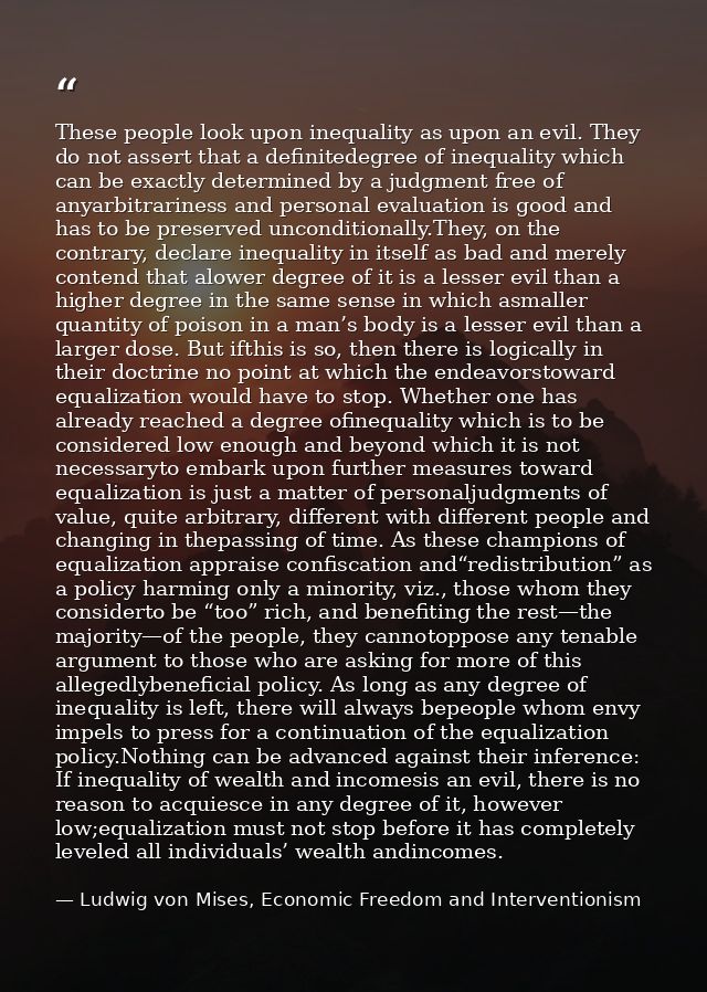 These people look upon inequality as upon an evil. They do not assert that a definitedegree of inequality which can be e — Ludwig von Mises, Economic Freedom and Interventionism