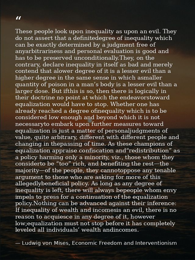 These people look upon inequality as upon an evil. They do not assert that a definitedegree of inequality which can be e — Ludwig von Mises, Economic Freedom and Interventionism