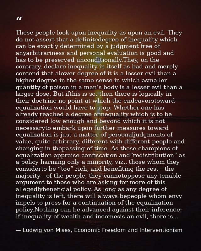 These people look upon inequality as upon an evil. They do not assert that a definitedegree of inequality which can be e — Ludwig von Mises, Economic Freedom and Interventionism