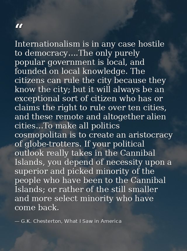Internationalism is in any case hostile to democracy….The only purely popular government is local, and founded on local  — G.K. Chesterton, What I Saw in America