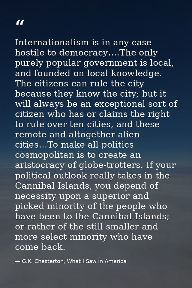 Internationalism is in any case hostile to democracy….The only purely popular government is local, and founded on local  — G.K. Chesterton, What I Saw in America