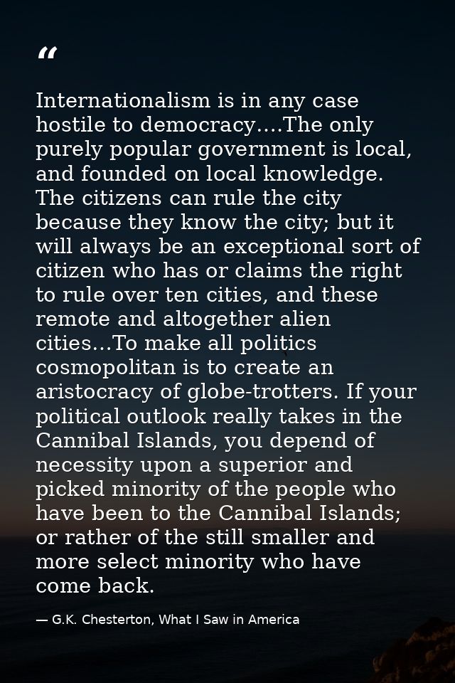 Internationalism is in any case hostile to democracy….The only purely popular government is local, and founded on local  — G.K. Chesterton, What I Saw in America