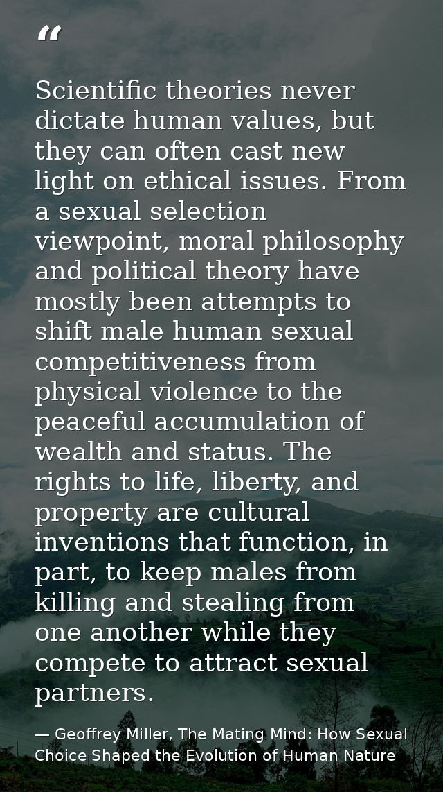 Scientific theories never dictate human values, but they can often cast new light on ethical issues. From a sexual selec — Geoffrey Miller, The Mating Mind: How Sexual Choice Shaped the Evolution of Human Nature