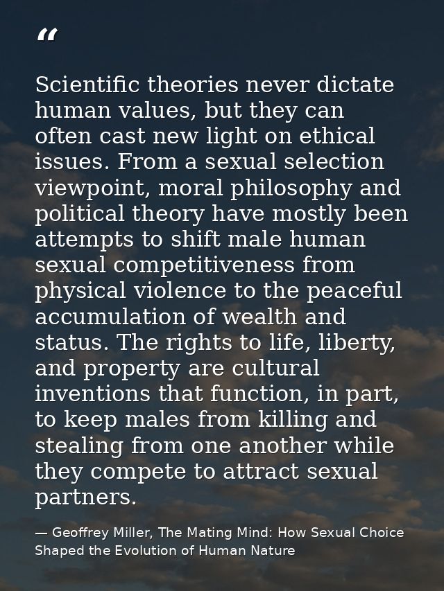 Scientific theories never dictate human values, but they can often cast new light on ethical issues. From a sexual selec — Geoffrey Miller, The Mating Mind: How Sexual Choice Shaped the Evolution of Human Nature