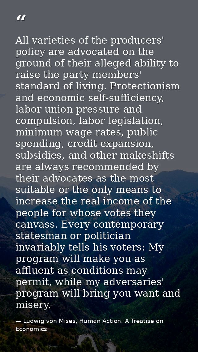 All varieties of the producers' policy are advocated on the ground of their alleged ability to raise the party members'  — Ludwig von Mises, Human Action: A Treatise on Economics