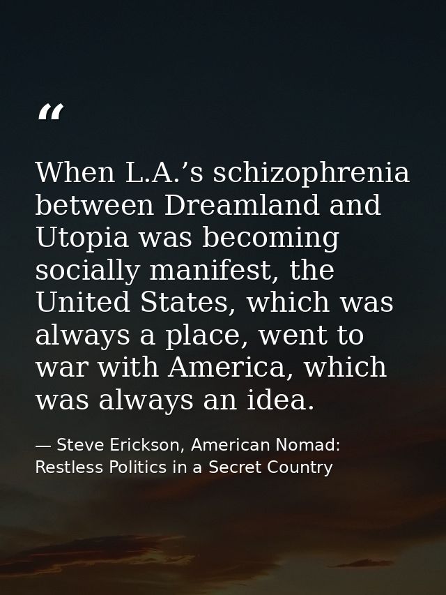 When L.A.’s schizophrenia between Dreamland and Utopia was becoming socially manifest, the United States, which was alwa — Steve Erickson, American Nomad: Restless Politics in a Secret Country