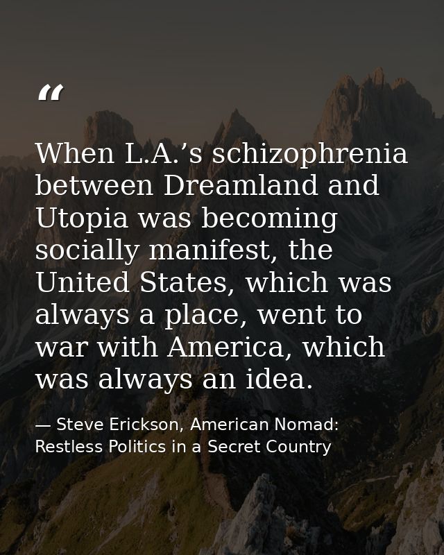 When L.A.’s schizophrenia between Dreamland and Utopia was becoming socially manifest, the United States, which was alwa — Steve Erickson, American Nomad: Restless Politics in a Secret Country